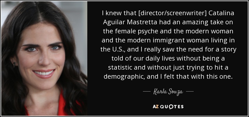 I knew that [director/screenwriter] Catalina Aguilar Mastretta had an amazing take on the female psyche and the modern woman and the modern immigrant woman living in the U.S., and I really saw the need for a story told of our daily lives without being a statistic and without just trying to hit a demographic, and I felt that with this one. - Karla Souza