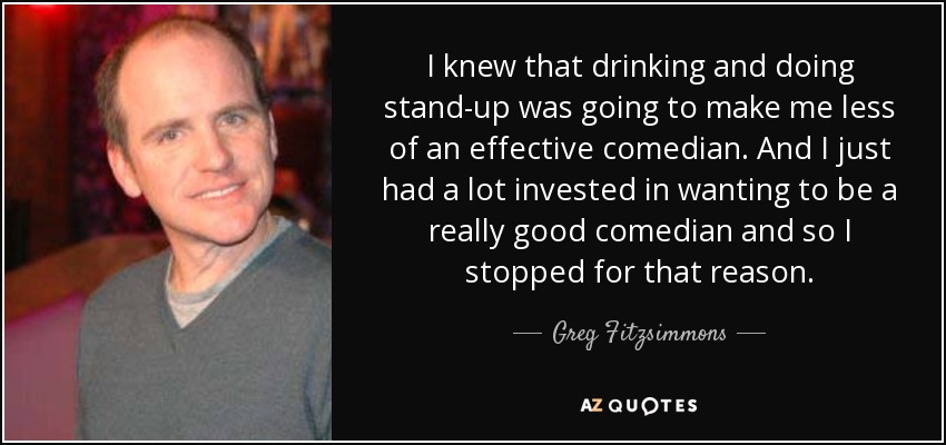 I knew that drinking and doing stand-up was going to make me less of an effective comedian. And I just had a lot invested in wanting to be a really good comedian and so I stopped for that reason. - Greg Fitzsimmons