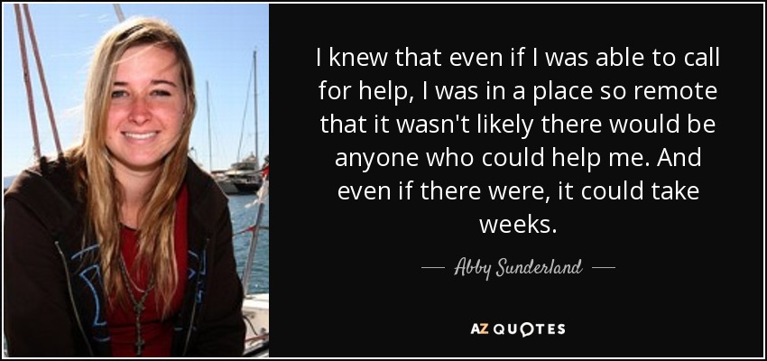 I knew that even if I was able to call for help, I was in a place so remote that it wasn't likely there would be anyone who could help me. And even if there were, it could take weeks. - Abby Sunderland