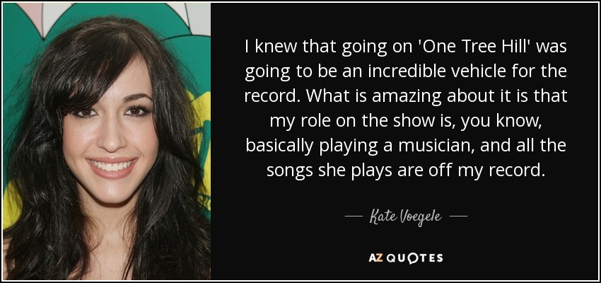 I knew that going on 'One Tree Hill' was going to be an incredible vehicle for the record. What is amazing about it is that my role on the show is, you know, basically playing a musician, and all the songs she plays are off my record. - Kate Voegele