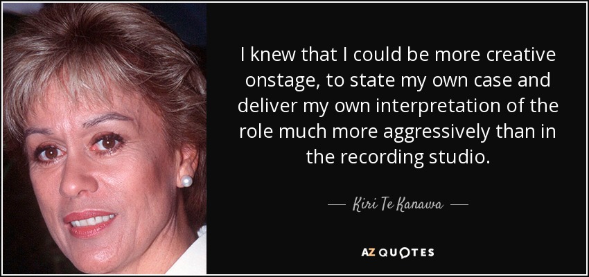 I knew that I could be more creative onstage, to state my own case and deliver my own interpretation of the role much more aggressively than in the recording studio. - Kiri Te Kanawa
