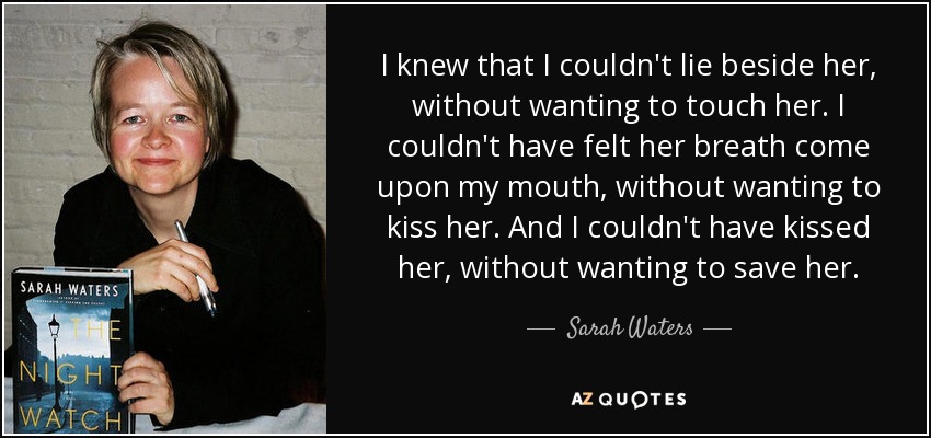 I knew that I couldn't lie beside her, without wanting to touch her. I couldn't have felt her breath come upon my mouth, without wanting to kiss her. And I couldn't have kissed her, without wanting to save her. - Sarah Waters