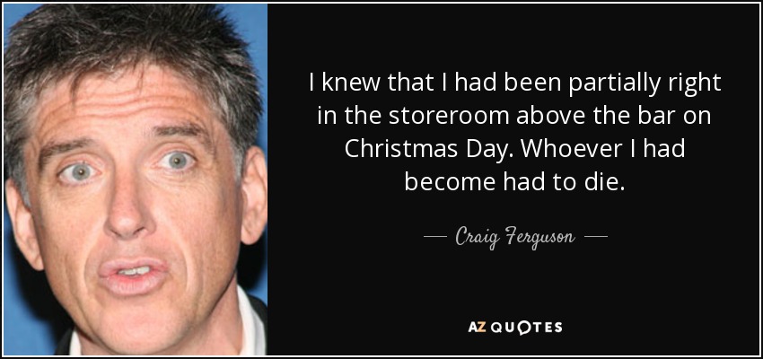 I knew that I had been partially right in the storeroom above the bar on Christmas Day. Whoever I had become had to die. - Craig Ferguson