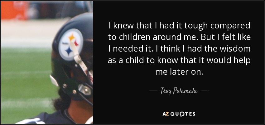I knew that I had it tough compared to children around me. But I felt like I needed it. I think I had the wisdom as a child to know that it would help me later on. - Troy Polamalu