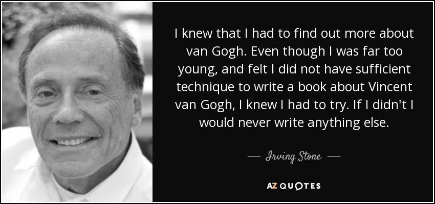 I knew that I had to find out more about van Gogh. Even though I was far too young, and felt I did not have sufficient technique to write a book about Vincent van Gogh, I knew I had to try. If I didn't I would never write anything else. - Irving Stone