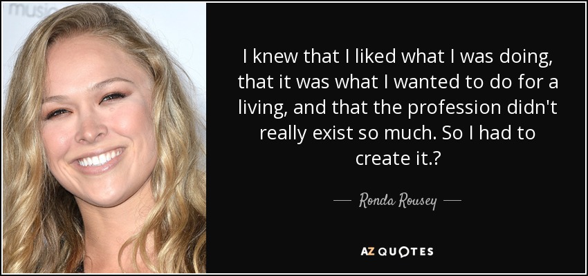I knew that I liked what I was doing, that it was what I wanted to do for a living, and that the profession didn't really exist so much. So I had to create it.? - Ronda Rousey