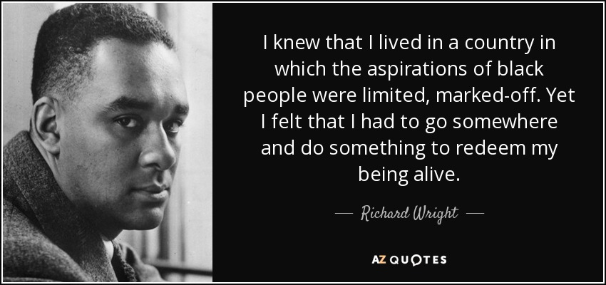 I knew that I lived in a country in which the aspirations of black people were limited, marked-off. Yet I felt that I had to go somewhere and do something to redeem my being alive. - Richard Wright