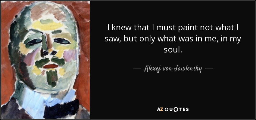 I knew that I must paint not what I saw, but only what was in me, in my soul. - Alexej von Jawlensky