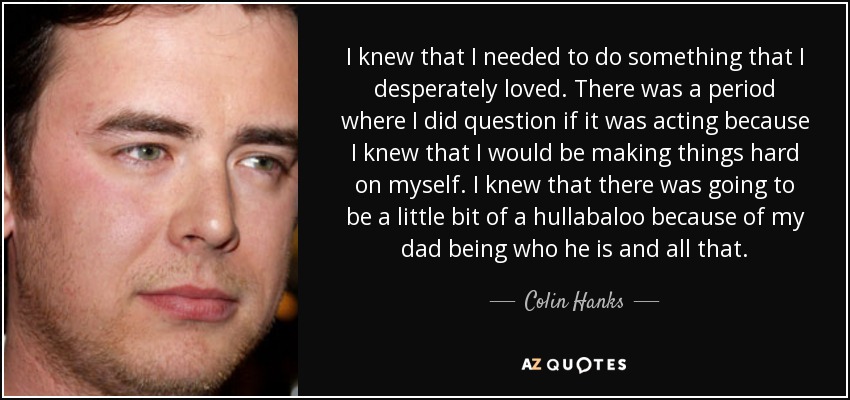 I knew that I needed to do something that I desperately loved. There was a period where I did question if it was acting because I knew that I would be making things hard on myself. I knew that there was going to be a little bit of a hullabaloo because of my dad being who he is and all that. - Colin Hanks