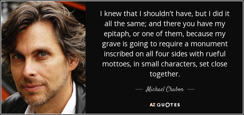 I knew that I shouldn’t have, but I did it all the same; and there you have my epitaph, or one of them, because my grave is going to require a monument inscribed on all four sides with rueful mottoes, in small characters, set close together. - Michael Chabon