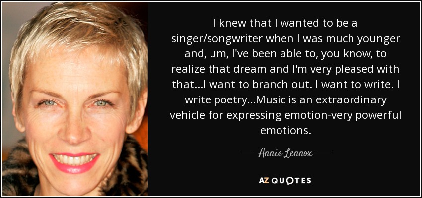 I knew that I wanted to be a singer/songwriter when I was much younger and, um, I've been able to, you know, to realize that dream and I'm very pleased with that...I want to branch out. I want to write. I write poetry...Music is an extraordinary vehicle for expressing emotion-very powerful emotions. - Annie Lennox