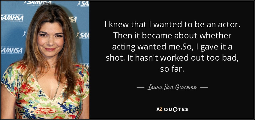 I knew that I wanted to be an actor. Then it became about whether acting wanted me.So, I gave it a shot. It hasn't worked out too bad, so far. - Laura San Giacomo