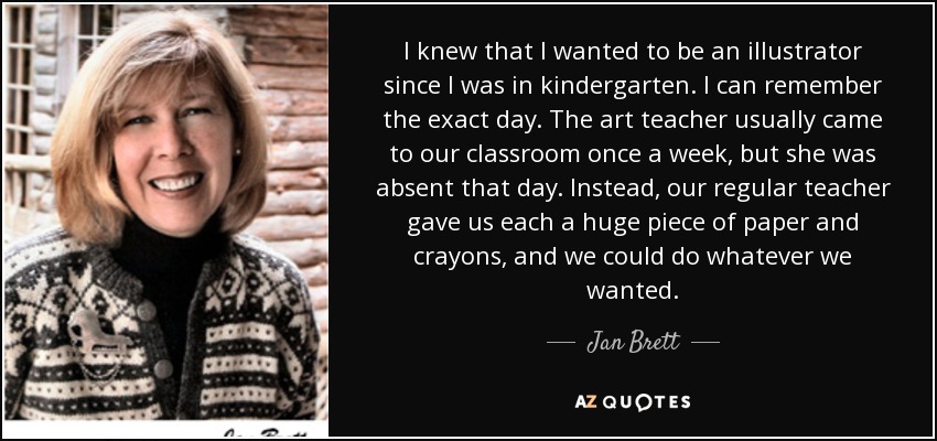 I knew that I wanted to be an illustrator since I was in kindergarten. I can remember the exact day. The art teacher usually came to our classroom once a week, but she was absent that day. Instead, our regular teacher gave us each a huge piece of paper and crayons, and we could do whatever we wanted. - Jan Brett