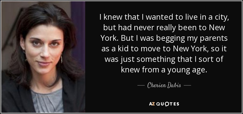 I knew that I wanted to live in a city, but had never really been to New York. But I was begging my parents as a kid to move to New York, so it was just something that I sort of knew from a young age. - Cherien Dabis