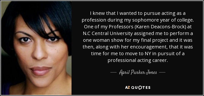 I knew that I wanted to pursue acting as a profession during my sophomore year of college. One of my Professors (Karen Deacons-Brock) at N.C Central University assigned me to perform a one woman show for my final project and it was then, along with her encouragement, that it was time for me to move to NY in pursuit of a professional acting career. - April Parker Jones