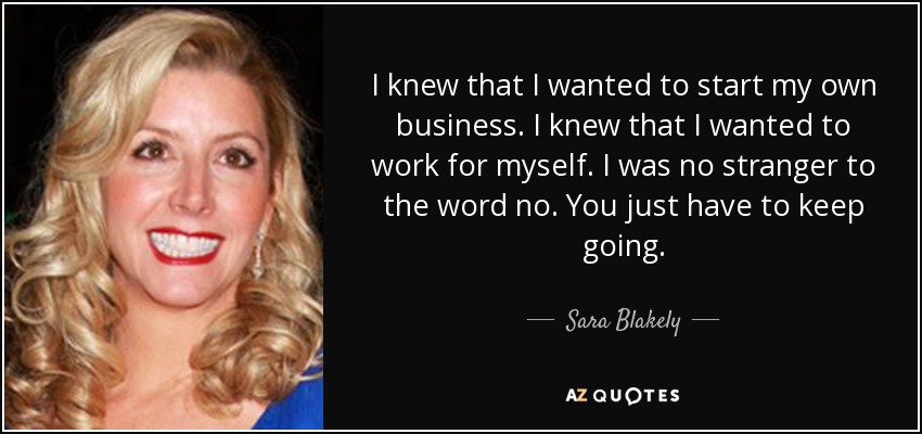 I knew that I wanted to start my own business. I knew that I wanted to work for myself. I was no stranger to the word no. You just have to keep going. - Sara Blakely