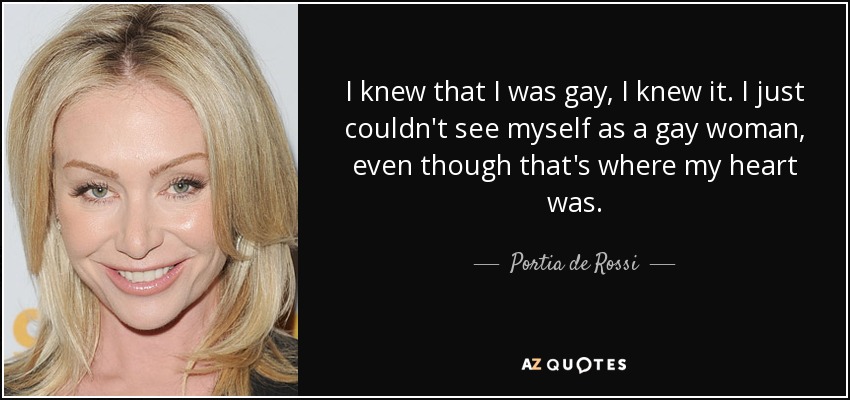 I knew that I was gay, I knew it. I just couldn't see myself as a gay woman, even though that's where my heart was. - Portia de Rossi