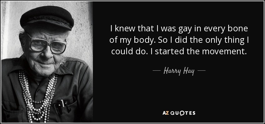 I knew that I was gay in every bone of my body. So I did the only thing I could do. I started the movement. - Harry Hay