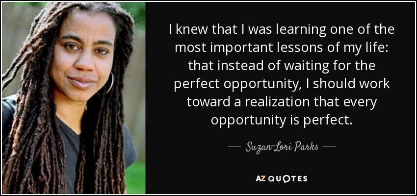 I knew that I was learning one of the most important lessons of my life: that instead of waiting for the perfect opportunity, I should work toward a realization that every opportunity is perfect. - Suzan-Lori Parks
