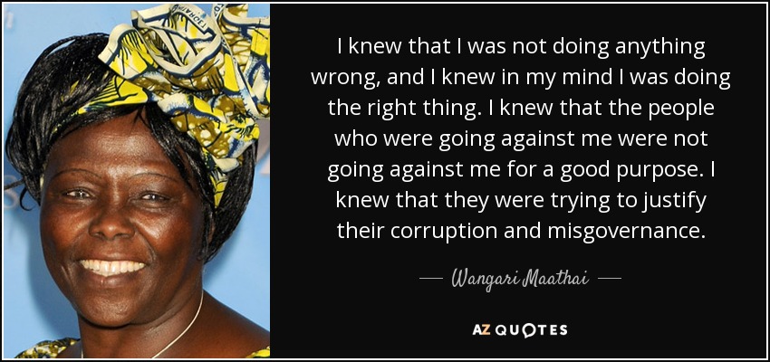 I knew that I was not doing anything wrong, and I knew in my mind I was doing the right thing. I knew that the people who were going against me were not going against me for a good purpose. I knew that they were trying to justify their corruption and misgovernance. - Wangari Maathai