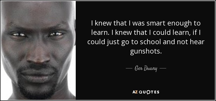 I knew that I was smart enough to learn. I knew that I could learn, if I could just go to school and not hear gunshots. - Ger Duany