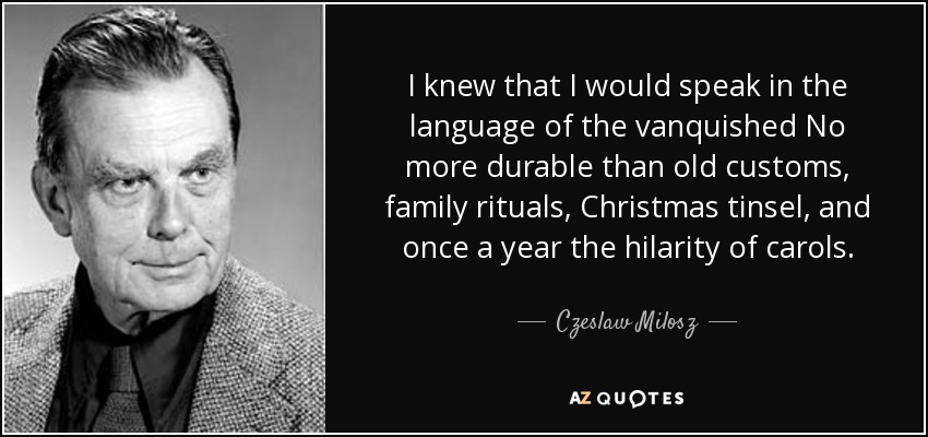 I knew that I would speak in the language of the vanquished No more durable than old customs, family rituals, Christmas tinsel, and once a year the hilarity of carols. - Czeslaw Milosz