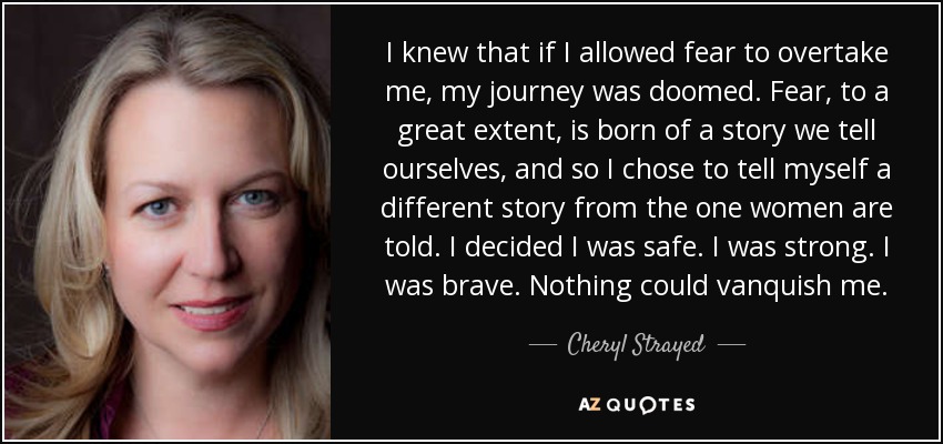 I knew that if I allowed fear to overtake me, my journey was doomed. Fear, to a great extent, is born of a story we tell ourselves, and so I chose to tell myself a different story from the one women are told. I decided I was safe. I was strong. I was brave. Nothing could vanquish me. - Cheryl Strayed