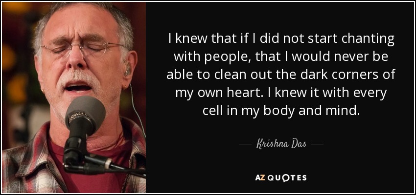I knew that if I did not start chanting with people, that I would never be able to clean out the dark corners of my own heart. I knew it with every cell in my body and mind. - Krishna Das