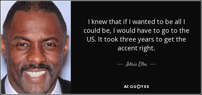 I knew that if I wanted to be all I could be, I would have to go to the US. It took three years to get the accent right. - Idris Elba