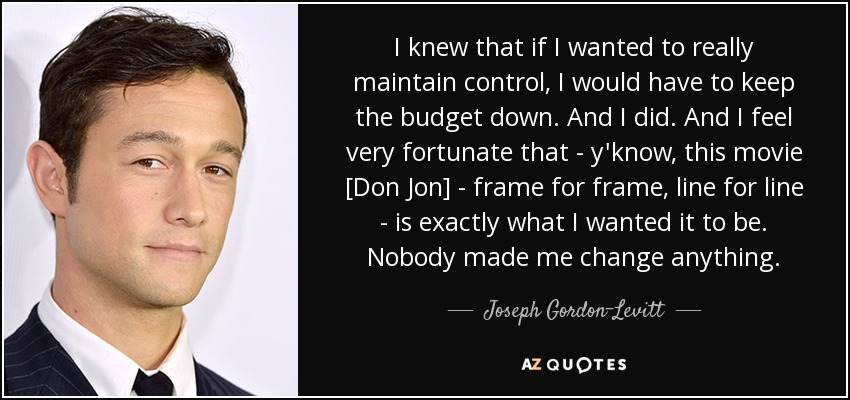 I knew that if I wanted to really maintain control, I would have to keep the budget down. And I did. And I feel very fortunate that - y'know, this movie [Don Jon] - frame for frame, line for line - is exactly what I wanted it to be. Nobody made me change anything. - Joseph Gordon-Levitt
