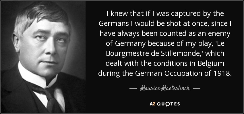 I knew that if I was captured by the Germans I would be shot at once, since I have always been counted as an enemy of Germany because of my play, 'Le Bourgmestre de Stillemonde,' which dealt with the conditions in Belgium during the German Occupation of 1918. - Maurice Maeterlinck