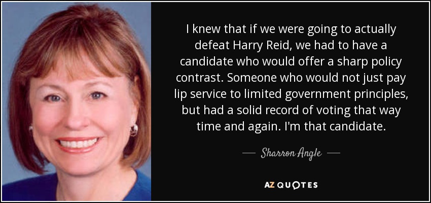 I knew that if we were going to actually defeat Harry Reid, we had to have a candidate who would offer a sharp policy contrast. Someone who would not just pay lip service to limited government principles, but had a solid record of voting that way time and again. I'm that candidate. - Sharron Angle