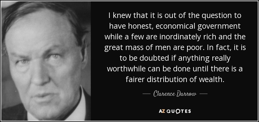 I knew that it is out of the question to have honest, economical government while a few are inordinately rich and the great mass of men are poor. In fact, it is to be doubted if anything really worthwhile can be done until there is a fairer distribution of wealth. - Clarence Darrow