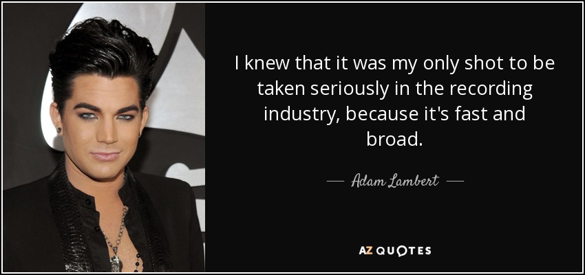 I knew that it was my only shot to be taken seriously in the recording industry, because it's fast and broad. - Adam Lambert