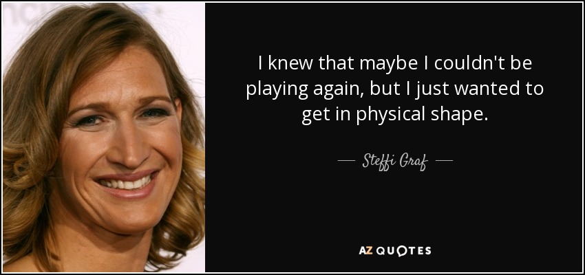 I knew that maybe I couldn't be playing again, but I just wanted to get in physical shape. - Steffi Graf