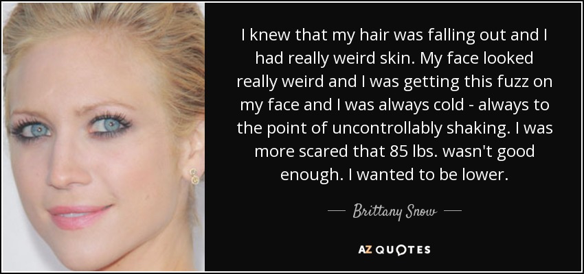 I knew that my hair was falling out and I had really weird skin. My face looked really weird and I was getting this fuzz on my face and I was always cold - always to the point of uncontrollably shaking. I was more scared that 85 lbs. wasn't good enough. I wanted to be lower. - Brittany Snow
