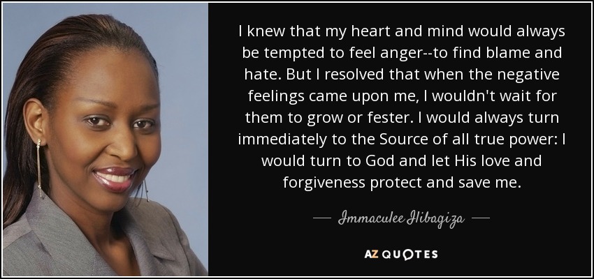 I knew that my heart and mind would always be tempted to feel anger--to find blame and hate. But I resolved that when the negative feelings came upon me, I wouldn't wait for them to grow or fester. I would always turn immediately to the Source of all true power: I would turn to God and let His love and forgiveness protect and save me. - Immaculee Ilibagiza