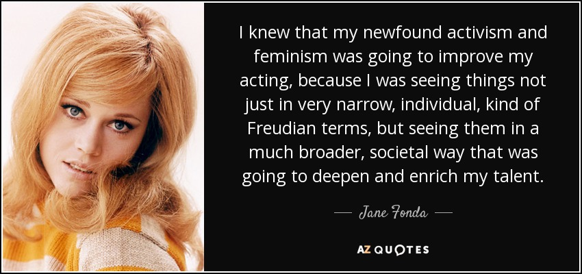 I knew that my newfound activism and feminism was going to improve my acting, because I was seeing things not just in very narrow, individual, kind of Freudian terms, but seeing them in a much broader, societal way that was going to deepen and enrich my talent. - Jane Fonda