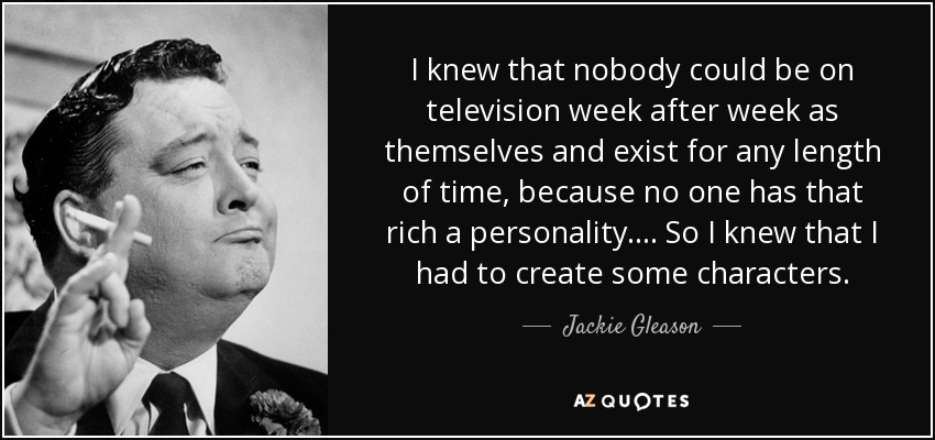 I knew that nobody could be on television week after week as themselves and exist for any length of time, because no one has that rich a personality.... So I knew that I had to create some characters. - Jackie Gleason