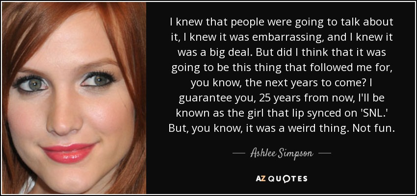 I knew that people were going to talk about it, I knew it was embarrassing, and I knew it was a big deal. But did I think that it was going to be this thing that followed me for, you know, the next years to come? I guarantee you, 25 years from now, I'll be known as the girl that lip synced on 'SNL.' But, you know, it was a weird thing. Not fun. - Ashlee Simpson