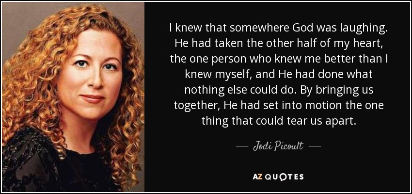 I knew that somewhere God was laughing. He had taken the other half of my heart, the one person who knew me better than I knew myself, and He had done what nothing else could do. By bringing us together, He had set into motion the one thing that could tear us apart. - Jodi Picoult