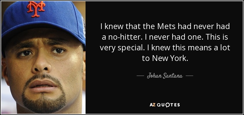 I knew that the Mets had never had a no-hitter. I never had one. This is very special. I knew this means a lot to New York. - Johan Santana