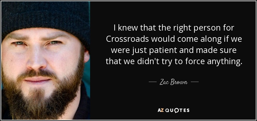 I knew that the right person for Crossroads would come along if we were just patient and made sure that we didn't try to force anything. - Zac Brown