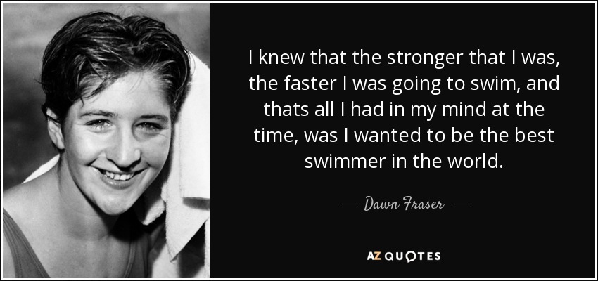 I knew that the stronger that I was, the faster I was going to swim, and thats all I had in my mind at the time, was I wanted to be the best swimmer in the world. - Dawn Fraser