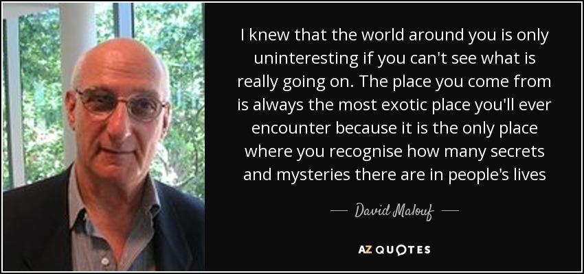 I knew that the world around you is only uninteresting if you can't see what is really going on. The place you come from is always the most exotic place you'll ever encounter because it is the only place where you recognise how many secrets and mysteries there are in people's lives - David Malouf