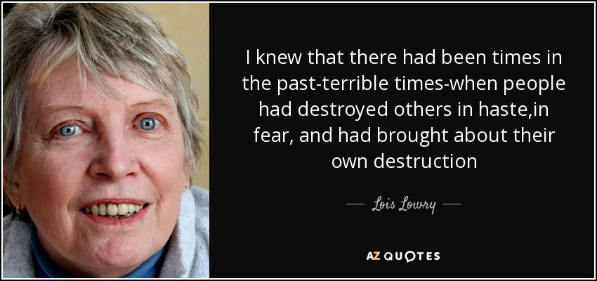 I knew that there had been times in the past-terrible times-when people had destroyed others in haste,in fear, and had brought about their own destruction - Lois Lowry