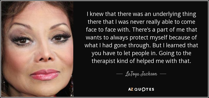 I knew that there was an underlying thing there that I was never really able to come face to face with. There's a part of me that wants to always protect myself because of what I had gone through. But I learned that you have to let people in. Going to the therapist kind of helped me with that. - LaToya Jackson