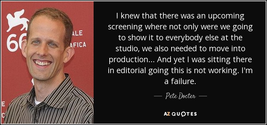 I knew that there was an upcoming screening where not only were we going to show it to everybody else at the studio, we also needed to move into production... And yet I was sitting there in editorial going this is not working. I'm a failure. - Pete Docter