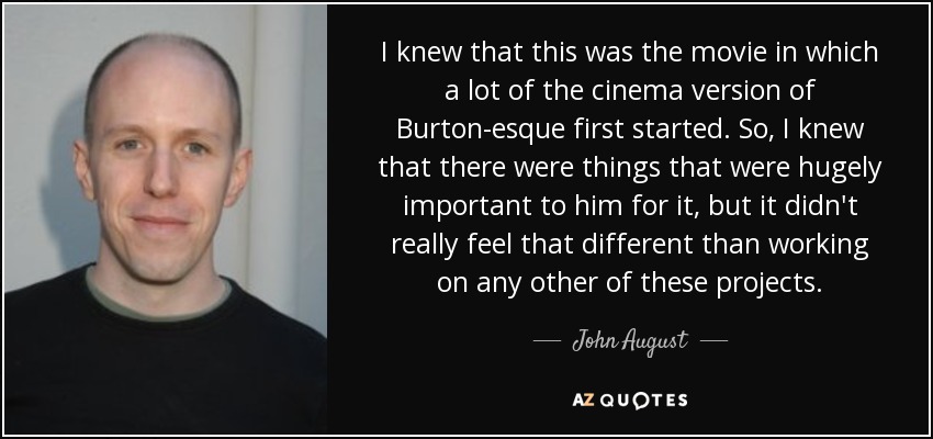 I knew that this was the movie in which a lot of the cinema version of Burton-esque first started. So, I knew that there were things that were hugely important to him for it, but it didn't really feel that different than working on any other of these projects. - John August