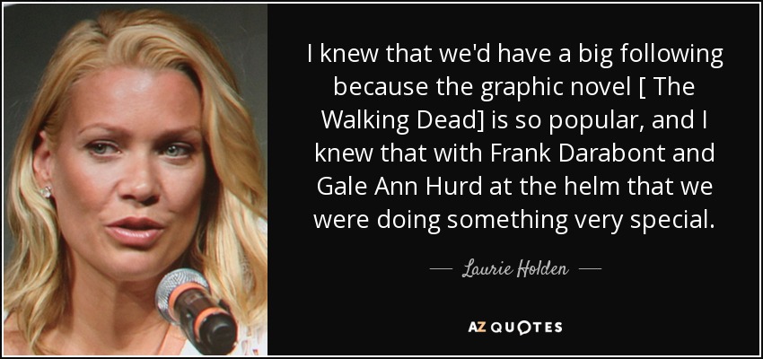 I knew that we'd have a big following because the graphic novel [ The Walking Dead] is so popular, and I knew that with Frank Darabont and Gale Ann Hurd at the helm that we were doing something very special. - Laurie Holden
